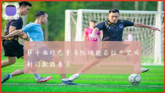 萨卡面对巴拿马防线能否拉开空间射门数据看点