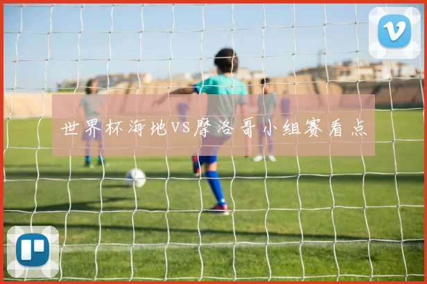 世界杯海地vs摩洛哥小组赛看点