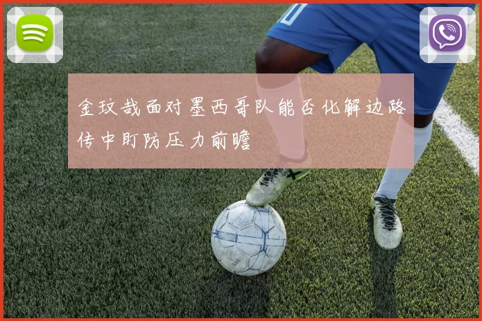 金玟哉面对墨西哥队能否化解边路传中盯防压力前瞻