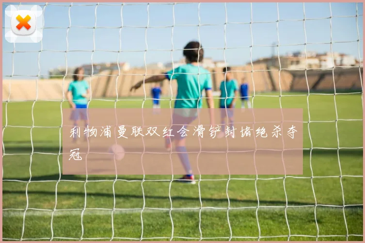 利物浦曼联双红会滑铲封堵绝杀夺冠