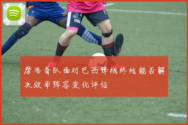 摩洛哥队面对巴西锋线终结能否解决效率阵容变化评估