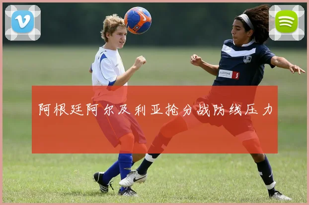 阿根廷阿尔及利亚抢分战防线压力