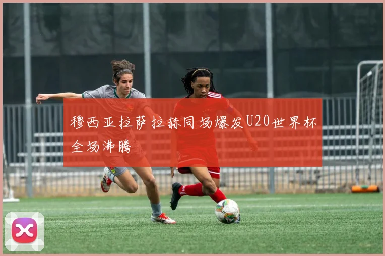 穆西亚拉萨拉赫同场爆发U20世界杯全场沸腾