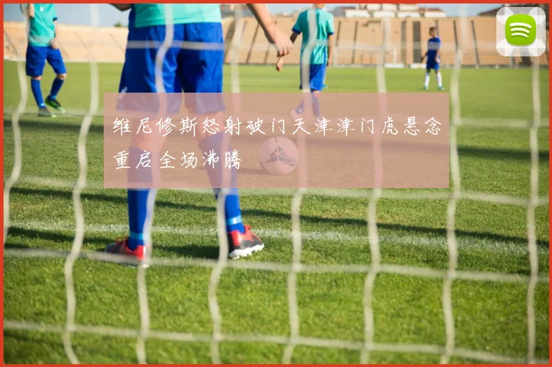 维尼修斯怒射破门天津津门虎悬念重启全场沸腾
