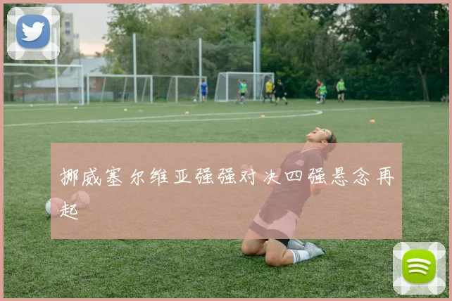 挪威塞尔维亚强强对决四强悬念再起