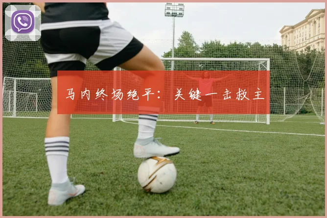 开云Kaiyun体育app注册登录 - 马内终场绝平：关键一击救主