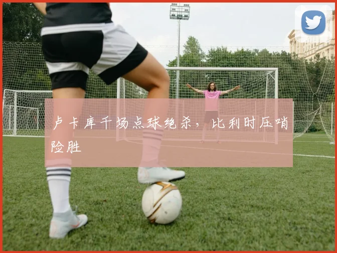 卢卡库千场点球绝杀，比利时压哨险胜