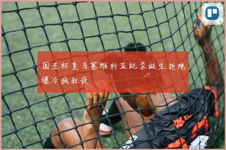 国王杯皇马塞维利亚纪录诞生拒绝爆冷疯狂夜