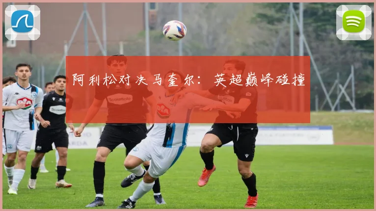 开云Kaiyun体育app注册登录 - 阿利松对决马奎尔：英超巅峰碰撞