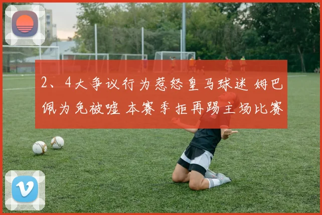 开云Kaiyun体育app注册登录 - 2、4大争议行为惹怒皇马球迷 姆巴佩为免被嘘 本赛季拒再踢主场比赛