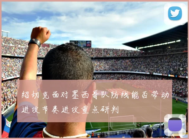 绍切克面对墨西哥队防线能否带动进攻节奏进攻重点研判