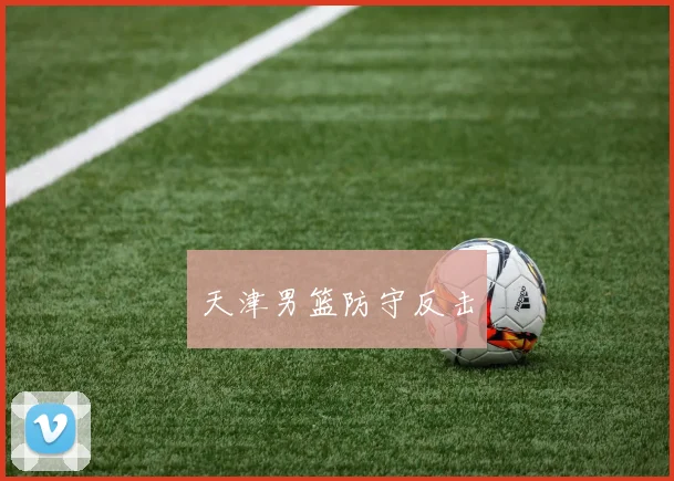 开云Kaiyun体育app注册登录 - 天津男篮防守反击