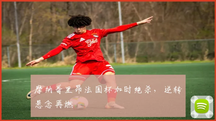 摩纳哥里昂法国杯加时绝杀，逆转悬念再燃