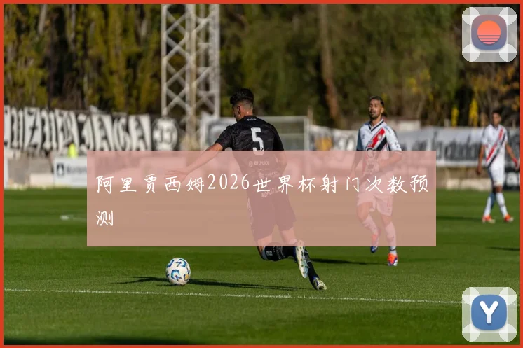 阿里贾西姆2026世界杯射门次数预测