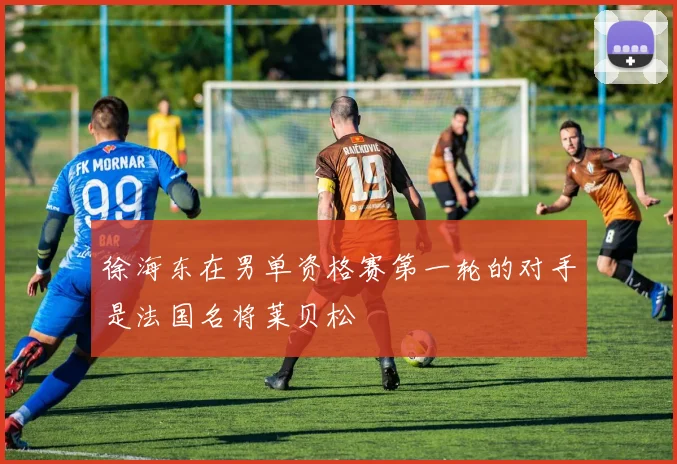 开云Kaiyun体育app注册登录 - 徐海东在男单资格赛第一轮的对手是法国名将莱贝松