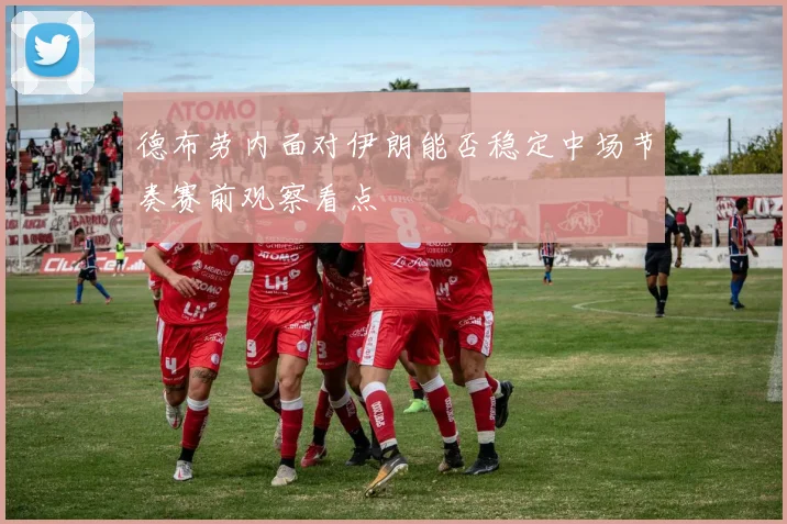 德布劳内面对伊朗能否稳定中场节奏赛前观察看点