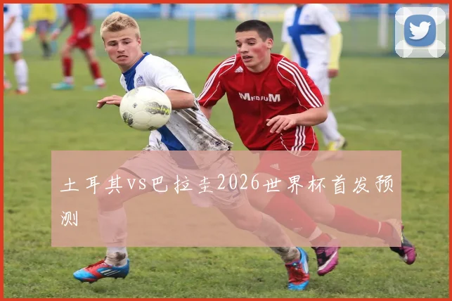 土耳其vs巴拉圭2026世界杯首发预测