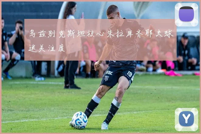 乌兹别克斯坦核心朱拉库齐耶夫球迷关注度