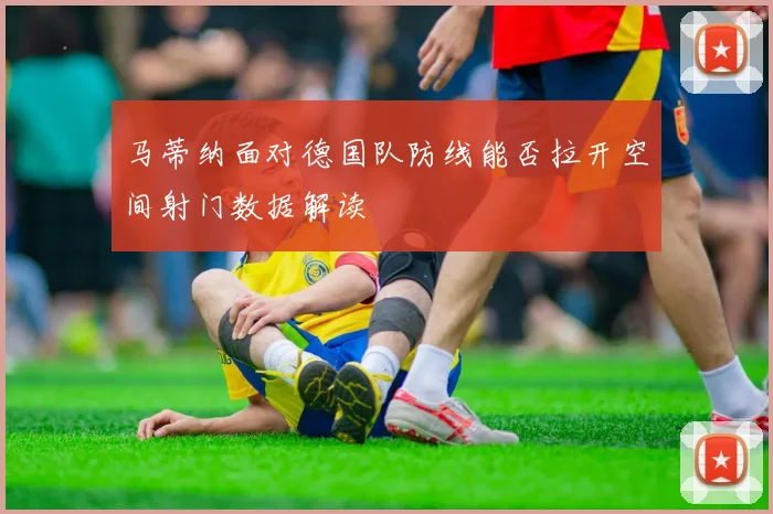 马蒂纳面对德国队防线能否拉开空间射门数据解读