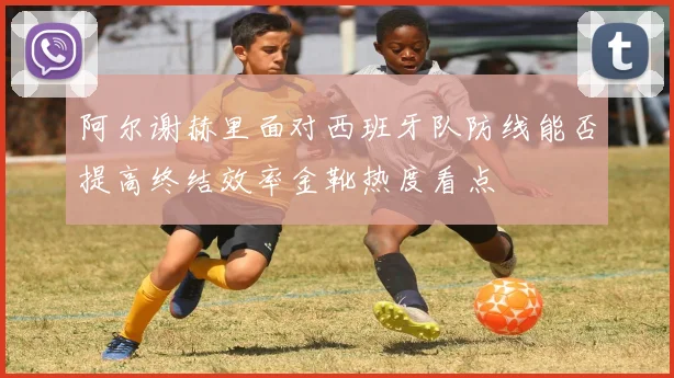 阿尔谢赫里面对西班牙队防线能否提高终结效率金靴热度看点