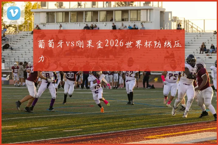 葡萄牙vs刚果金2026世界杯防线压力