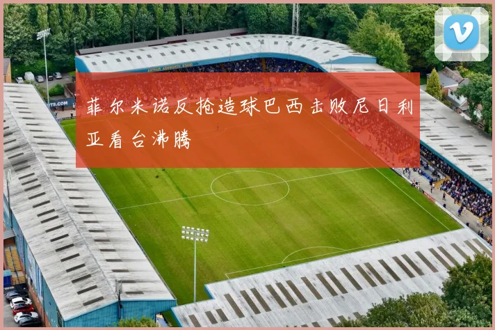 菲尔米诺反抢造球巴西击败尼日利亚看台沸腾
