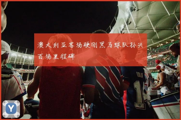 澳大利亚客场硬刚黑马球队孙兴慜百场里程碑
