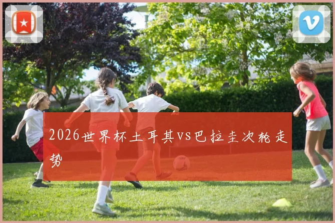 2026世界杯土耳其vs巴拉圭次轮走势