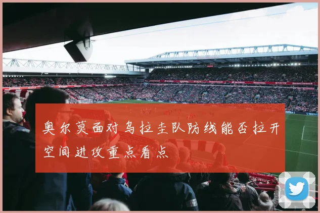 奥尔莫面对乌拉圭队防线能否拉开空间进攻重点看点