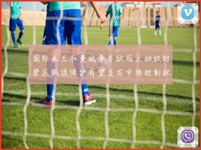 国际米兰和曼城争夺欧冠主动权时禁区弧顶保护有望左右中场控制权