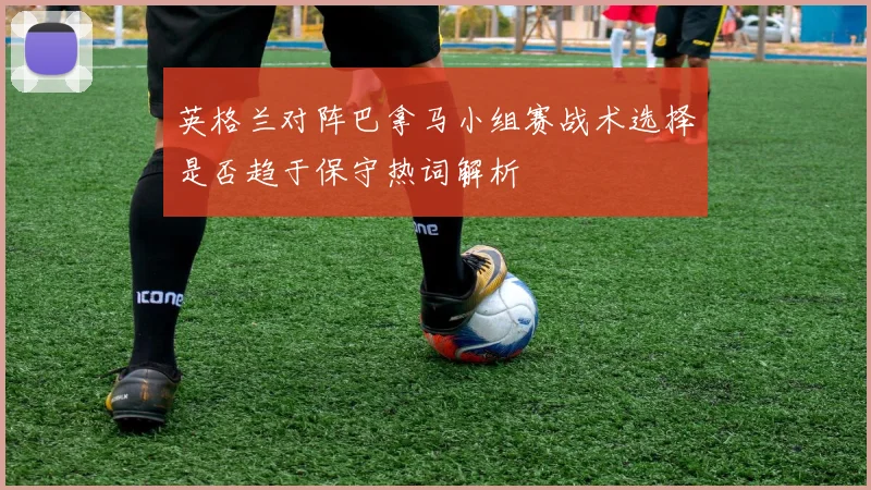 英格兰对阵巴拿马小组赛战术选择是否趋于保守热词解析