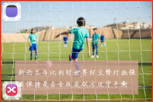 新西兰与比利时世界杯交锋对抗强度保持是否会改变双方攻守平衡