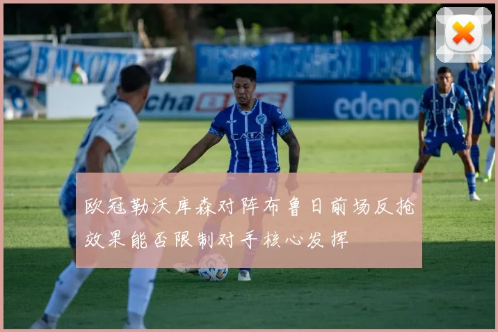 欧冠勒沃库森对阵布鲁日前场反抢效果能否限制对手核心发挥