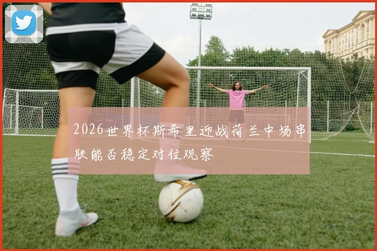 2026世界杯斯希里迎战荷兰中场串联能否稳定对位观察