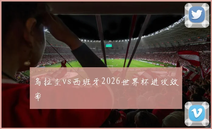 乌拉圭vs西班牙2026世界杯进攻效率
