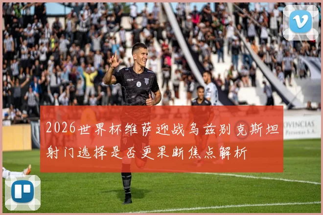 2026世界杯维萨迎战乌兹别克斯坦射门选择是否更果断焦点解析