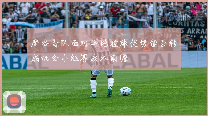 摩洛哥队面对海地控球优势能否转成机会小组赛战术前瞻