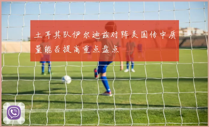 土耳其队伊尔迪兹对阵美国传中质量能否提高重点盘点