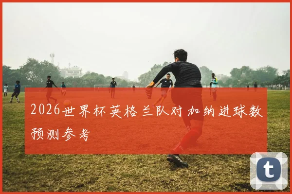 2026世界杯英格兰队对加纳进球数预测参考