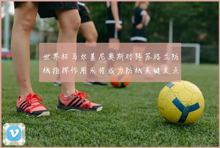 世界杯马尔基尼奥斯对阵苏格兰防线指挥作用或将成为防线关键支点