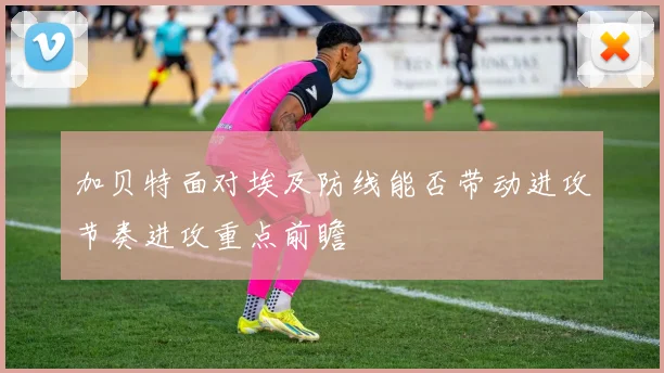 加贝特面对埃及防线能否带动进攻节奏进攻重点前瞻
