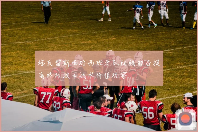 塔瓦雷斯面对西班牙队防线能否提高终结效率战术价值观察