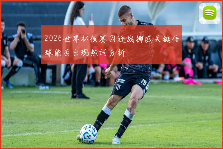 2026世界杯侯赛因迎战挪威关键传球能否出现热词分析